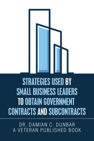 Title: Strategies Used by Small Business Leaders to Obtain Government Contracts and Subcontracts, Author: Dr. Damian C. Dunbar