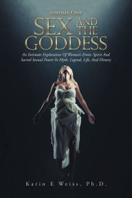 Title: Sex and the Goddess: An Intimate Exploration of Woman's Erotic Spirit and Sacred Sexual Power in Myth, Legend, Life, and History (Volume One), Author: Karin E Weiss PH D