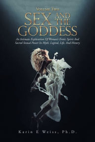 Title: Sex and the Goddess: An Intimate Exploration of Woman's Erotic Spirit and Sacred Sexual Power in Myth, Legend, Life, and History (Volume Two), Author: Karin E Weiss Ph.D.