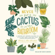 Title: Never Put a Cactus in the Bathroom: A Room-by-Room Guide to Styling and Caring for Your Houseplants, Author: Emily L. Hay Hinsdale