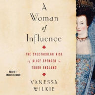 Title: A Woman of Influence: The Spectacular Rise of Alice Spencer in Tudor England, Author: Vanessa Wilkie
