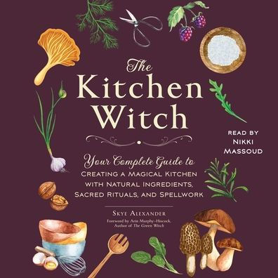 The Kitchen Witch: Your Complete Guide to Creating a Magical Kitchen with Natural Ingredients, Sacred Rituals, and Spellwork