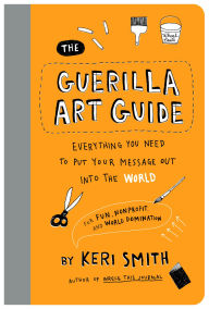 Title: The Guerilla Art Guide: Everything You Need to Put Your Message Out into the World-For Fun, Nonprofit, and World Domination, Author: Keri Smith