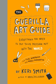 Title: The Guerilla Art Guide: Everything You Need to Put Your Message Out into the World-For Fun, Nonprofit, and World Domination, Author: Keri Smith