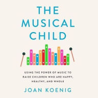 Title: The Musical Child Lib/E: Using the Power of Music to Raise Children Who Are Happy, Healthy, and Whole, Author: Joan Koenig