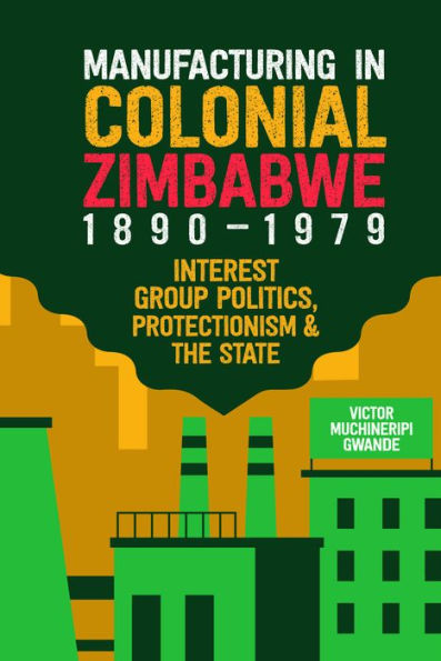 Manufacturing in Colonial Zimbabwe, 1890-1979: Interest Group Politics, Protectionism & the State