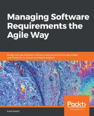 Title: Managing Software Requirements the Agile Way: Bridge the gap between software requirements and executable specifications to deliver successful projects, Author: Fred Heath