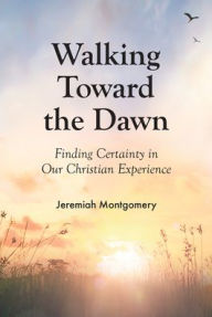 Title: Walking Toward the Dawn: Finding Certainty in Our Christian Experience, Author: Jeremiah Montgomery