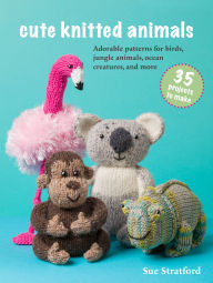 Title: Cute Knitted Animals: 35 projects to make: Adorable patterns for birds, jungle animals, ocean creatures, and more, Author: Sue Stratford