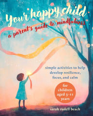 Title: Your Happy Child: A Parent's Guide to Mindfulness: Simple activities to help develop resilience, focus, and calm - for children aged 3-11 years, Author: Sarah Rudell Beach