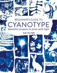 Title: Beginner's Guide to Cyanotype: Beautiful projects to print with light, Author: Kim Tillyer