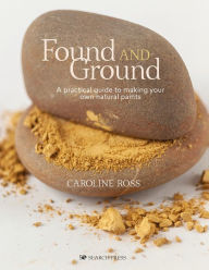Title: Found and Ground: A practical guide to making your own foraged paints, Author: Caroline Ross
