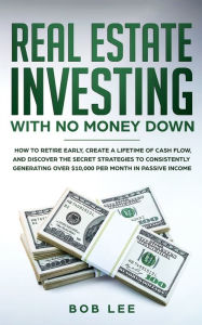 Title: Real Estate Investing with No Money Down: How to Retire Early, Create a Lifetime of Cash Flow, and Discover the Secret Strategies to Consistently Generating Over $10.000 per Month in Passive Income, Author: Bob Lee
