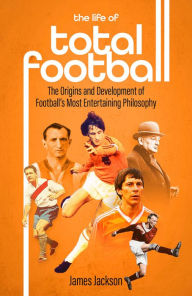 Title: The Life of Total Football: The Origins and Development of Football's Most Entertaining Philosophy, Author: James Jackson