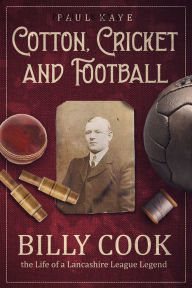 Title: Cotton, Cricket and Football: Billy Cook, the Life of a Lancashire League Legend, Author: Paul Kaye DSS