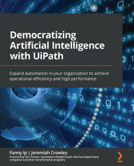 Title: Democratizing Artificial Intelligence with UiPath: Expand automation in your organization to achieve operational efficiency and high performance, Author: Fanny Ip