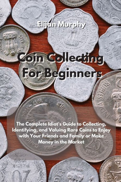 Coin Collecting For Beginners: The Complete Idiot's Guide to Collecting, Identifying, and Valuing Rare Coins to Enjoy with Your Friends and Family Or Make Money in the Market [Book]