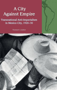 Title: A City Against Empire: Transnational Anti-Imperialism in Mexico City, 1920-30, Author: Thomas K. Lindner