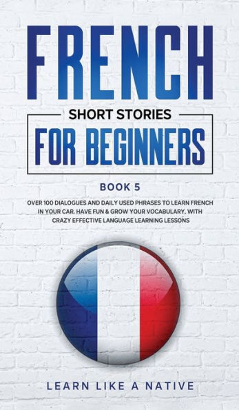 French Short Stories for Beginners Book 5: Over 100 Dialogues and Daily Used Phrases to Learn French in Your Car. Have Fun & Grow Your Vocabulary, with Crazy Effective Language Learning Lessons