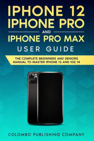 Title: iPhone 12, iPhone Pro, and iPhone Pro Max User Guide: The Complete Beginners and Seniors Manual to Master iPhone 12 and iOS 14, Author: Colombo Publishing Company