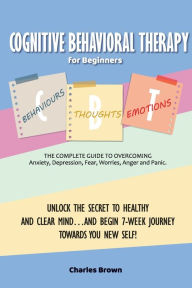 Title: Cognitive Behavioral Therapy for Beginners (C.B.T.): The Complete Guide to Overcoming Anxiety, Depression, Fear, Worries, Anger and Panic.UNLOCK THE SECRET TO HEALTHY AND CLEAR MIND...AND BEGIN 7-WEEK JOURNEY TOWARDS YOU NEW SELF! June 2021 Edition, Author: Charles Brown