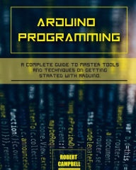 Title: Arduino programming: A Complete Guide to Master Tools and Techniques On Getting Started With Arduino, Author: Robert Campbell