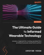 The Ultimate Guide to Informed Wearable Technology: A hands-on approach for creating wearables from prototype to purpose using Arduino systems