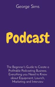 Title: Podcast: The Beginner's Guide to Create a Profitable Podcasting Business. Everything you Need to Know about Equipment, Launch, Marketing and Interview, Author: George Sims