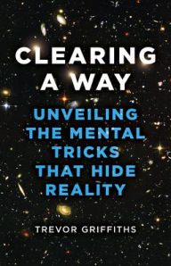 Title: Clearing a Way: Unveiling the Mental Tricks That Hide Reality, Author: Trevor Griffiths