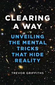 Title: Clearing a Way: Unveiling the Mental Tricks That Hide Reality, Author: Trevor Griffiths
