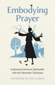 Title: Embodying Prayer: Exploring Franciscan Spirituality with the Alexander Technique, Author: Jennifer M Fox Eades