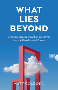 Title: What Lies Beyond: Consciousness, Science, the Paranormal, and the Post-Material Future, Author: Matt Colborn