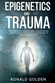 Title: Epigenetics and Trauma: How Epigenetics can potentially revolutionize our understanding of the structure and behavior of biological life on Eart, Author: Ronald Golden
