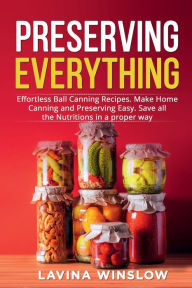 Title: Preserving Everything: Effortless Ball Canning Recipes. Make Home Canning and Preserving Easy. Save all the Nutritions in a proper way, Author: Lavina Winslow