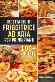 Title: Ricettario di friggitrice ad aria per principianti: 100+ ricette veloci e deliziose della friggitrice ad aria per i fritti più sani, Author: Maria Graziosa