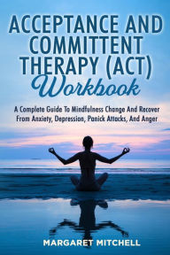 Title: Acceptance and Committent Therapy (Act) Workbook: A Complete Guide to Mindfulness Change and Recover from Anxiety, Depression, Panick Attacks, and Anger, Author: Margaret Mitchell