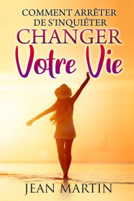 Title: Comment arrêter de s'inquiéter: et changer votre vie, Author: Jean Martin