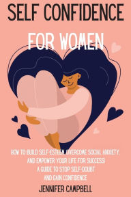 Title: Self Confidence for Women: How to Build Self-Esteem, Overcome Social Anxiety, And Empower Your Life for Success! A Guide to Stop Self-Doubt and Gain Confidence, Author: Jennifer Campbell