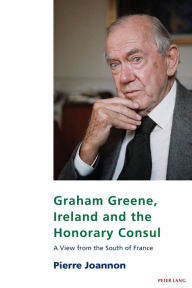 Title: Graham Greene, Ireland and the Honorary Consul: A View from the South of France, Author: Pierre Joannon