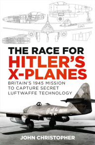 Title: The Race for Hitler's X-Planes: Britain's 1945 Mission to Capture Secret Luftwaffe Technology, Author: John Christopher