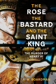 Title: The Rose, the Bastard and the Saint King: The Murder of Henry VI, Author: Andrew Boardman