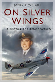 Title: On Silver Wings: A Spitfire Ace Rediscovered, Author: James B. Wright