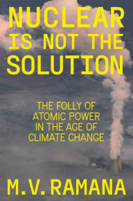 Title: Nuclear is Not the Solution: The Folly of Atomic Power in the Age of Climate Change, Author: M.V. Ramana