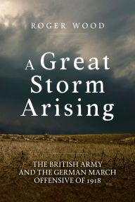 Title: A Great Storm Arising: The British Army and the German March Offensive of 1918, Author: Roger Wood
