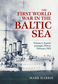 Title: The First World War in the Baltic Sea Volume 1: Essen's triumph, 1914 to February 1915, Author: Mark Harris