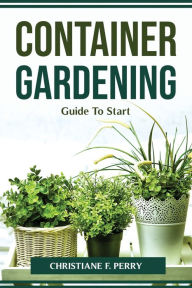 Title: Container Gardening Guide To Start, Author: Christiane F. Perry