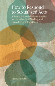 Title: How to Respond to Sexualized Acts: A Research-Based Guide for Families and Frontline Staff Working with Neurodivergent Individuals, Author: Kate E. Reynolds
