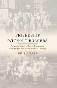 Title: Friendship without Borders: Women's Stories of Power, Politics, and Everyday Life across East and West Germany, Author: Phil Leask