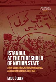 Title: Istanbul at the Threshold of Nation State: Allied Occupation, National Resistance, and Political Conflict, 1918-1923, Author: Erol Ülker