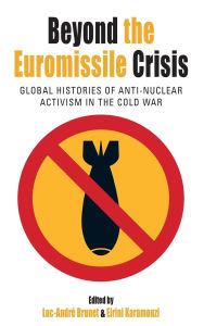 Title: Beyond the Euromissile Crisis: Global Histories of Anti-Nuclear Activism in the Cold War, Author: Luc-Andr Brunet